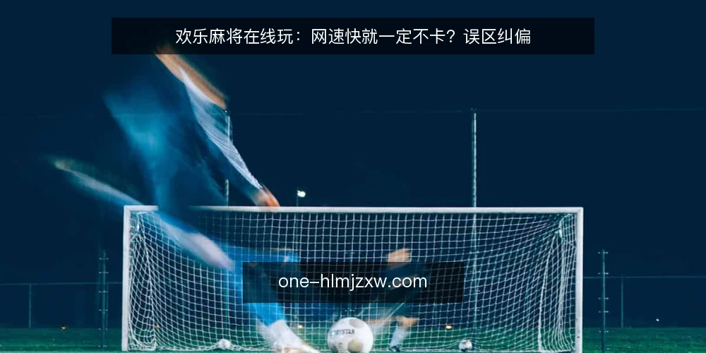 欢乐麻将在线玩:网速快就一定不卡?误区纠偏 — 误区一:网速快等于不卡 配图